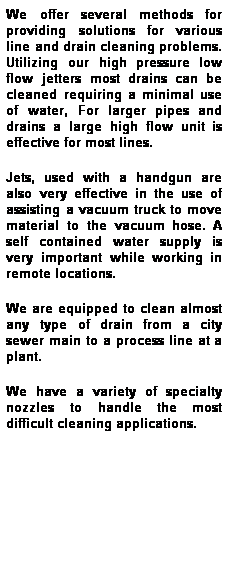 Text Box: We offer several methods for providing solutions for various line and drain cleaning problems. Utilizing our high pressure low flow jetters most drains can be cleaned requiring a minimal use of water, For larger pipes and drains a large high flow unit is effective for most lines.
Jets, used with a handgun are also very effective in the use of assisting a vacuum truck to move material to the vacuum hose. A self contained water supply is very important while working in remote locations.
We are equipped to clean almost any type of drain from a city sewer main to a process line at a plant.
We have a variety of specialty nozzles to handle the most difficult cleaning applications.
 
