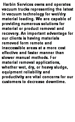 Text Box:  Harbin Services owns and operates vacuum trucks representing the latest in vacuum technology for wet/dry material loading. We are capable of providing numerous solutions for material or product removal and recovery. An important advantage for our clients is having materials removed form remote and inaccessible areas at a more cost effective and faster manner than slower manual methods. For material removal applications, whether wet, dry, or heavy sludge, equipment reliability and productivity are vital concerns for our customers to decrease downtime.
